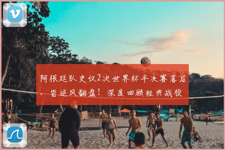 阿根廷队史仅2次世界杯半决赛落后,皆逆风翻盘!深度回顾经典战役与2026前景展望
