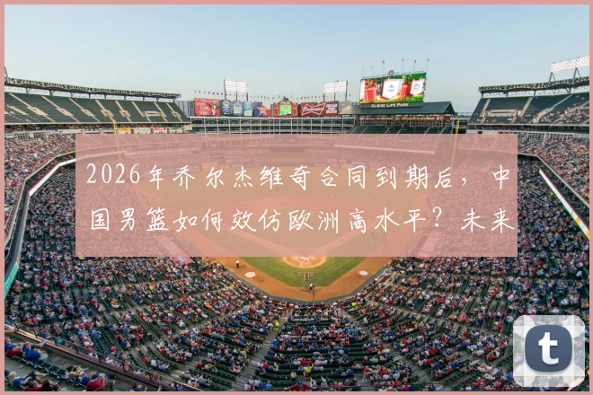 2026年乔尔杰维奇合同到期后,中国男篮如何效仿欧洲高水平?未来主帅人选引关注