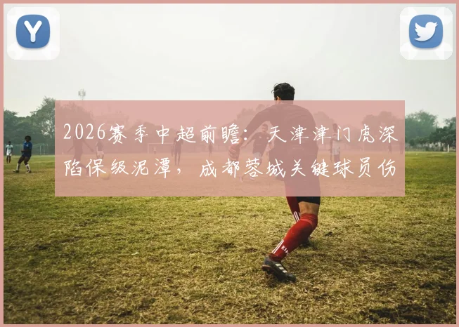 2026赛季中超前瞻：天津津门虎深陷保级泥潭，成都蓉城关键球员伤停面临挑战